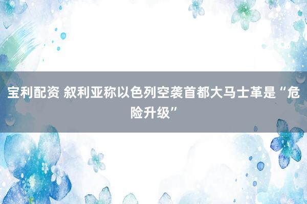宝利配资 叙利亚称以色列空袭首都大马士革是“危险升级”