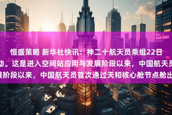 恒盛策略 新华社快讯：神二十航天员乘组22日圆满完成第一次出舱活动。这是进入空间站应用与发展阶段以来，中国航天员首次通过天和核心舱节点舱出舱。