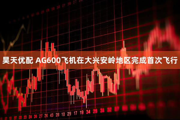 昊天优配 AG600飞机在大兴安岭地区完成首次飞行