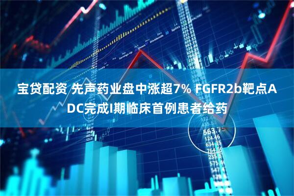 宝贷配资 先声药业盘中涨超7% FGFR2b靶点ADC完成I期临床首例患者给药