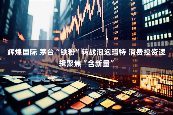 辉煌国际 茅台“铁粉”转战泡泡玛特 消费投资逻辑聚焦“含新量”