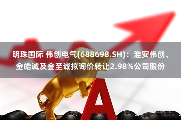 明珠国际 伟创电气(688698.SH)：淮安伟创、金皓诚及金至诚拟询价转让2.98%公司股份