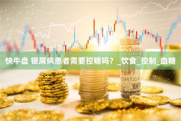 快牛盘 银屑病患者需要控糖吗？_饮食_控制_血糖