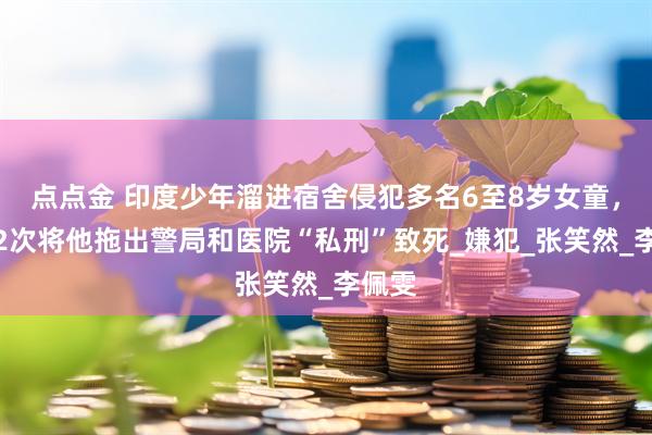 点点金 印度少年溜进宿舍侵犯多名6至8岁女童，民众2次将他拖出警局和医院“私刑”致死_嫌犯_张笑然_李佩雯